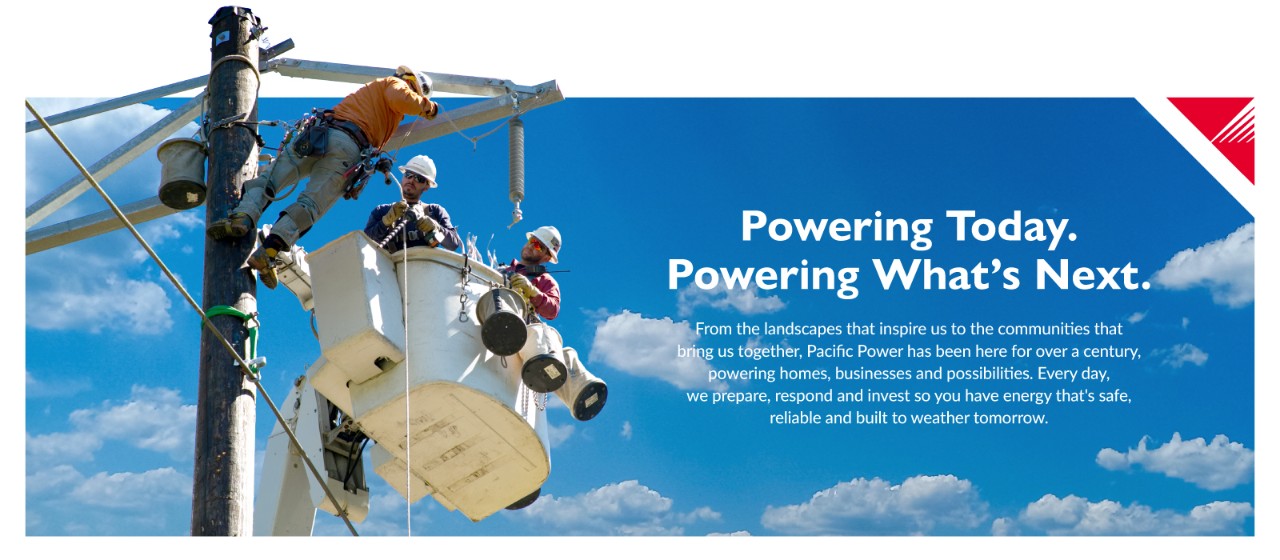 Powering Today. Powering What's Next. From the landscapes that inspire us to the communities that bring us together, Pacific Power has been here for over a century, powering homes, businesses and possibilities. Every day, we prepare, respond and invest so you have energy that's safe, reliable and built to weather tomorrow.